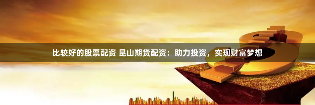 比較好的股票配資 昆山期貨配資：助力投資，實現財富夢想