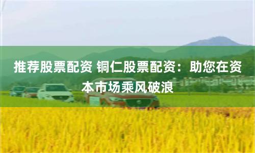 推薦股票配資 銅仁股票配資：助您在資本市場乘風破浪