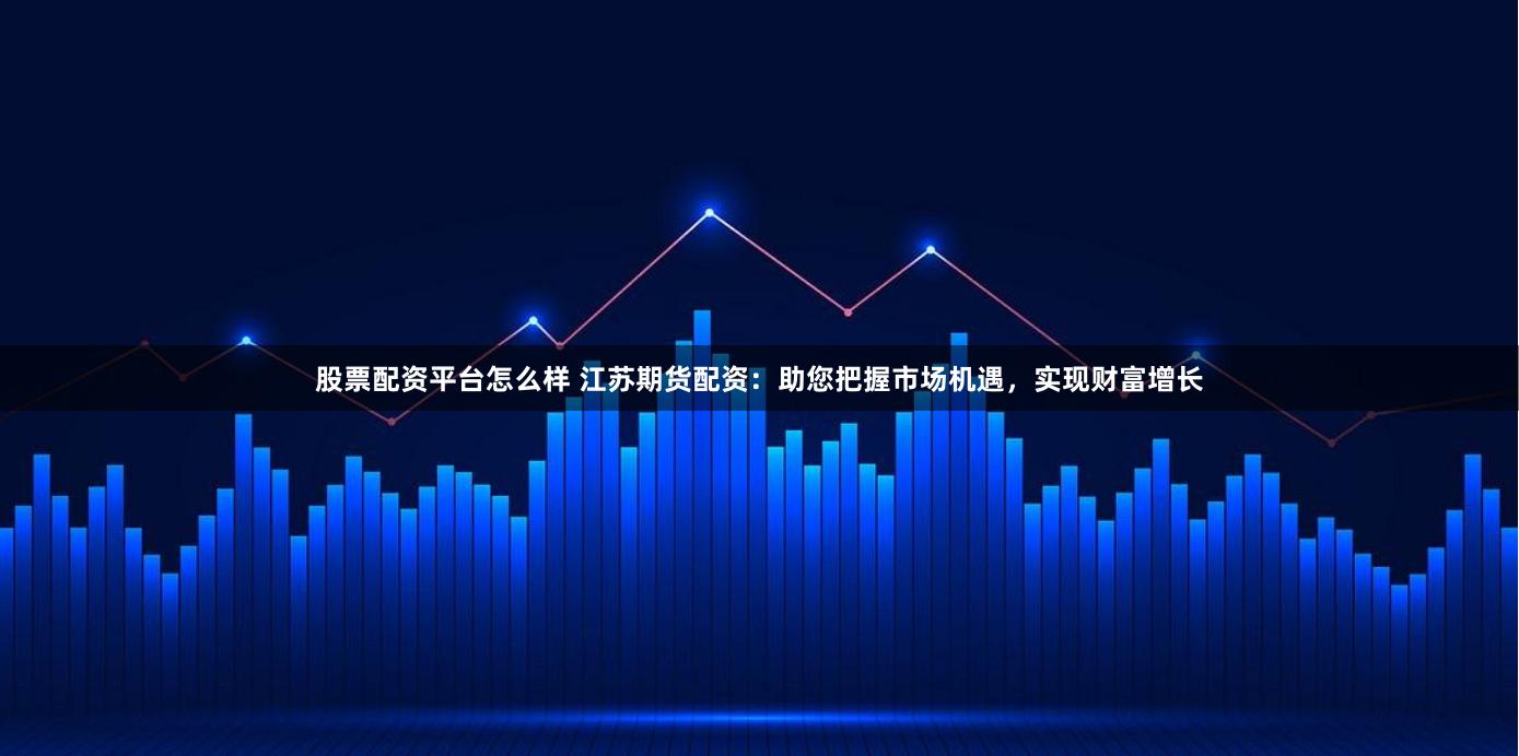 股票配資平臺怎么樣 江蘇期貨配資：助您把握市場機遇，實現財富增長