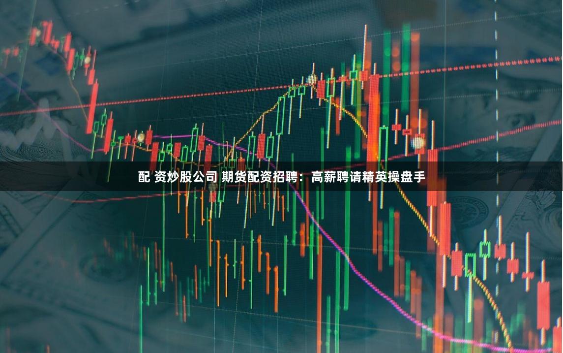 配 資炒股公司 期貨配資招聘：高薪聘請精英操盤手