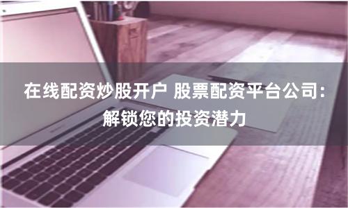在線配資炒股開戶 股票配資平臺公司:解鎖您的投資潛力