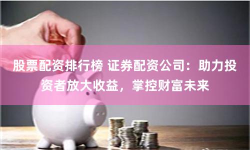 股票配資排行榜 證券配資公司：助力投資者放大收益，掌控財富未來