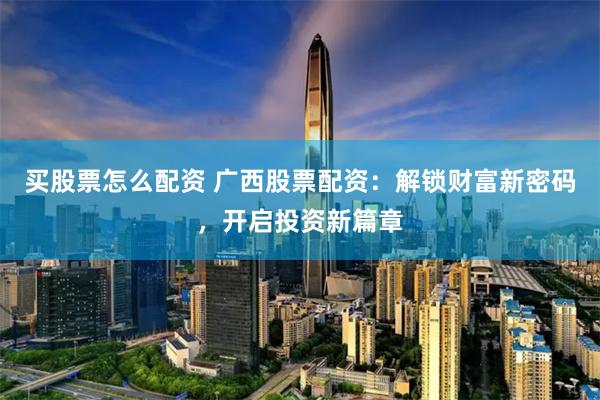 買股票怎么配資 廣西股票配資：解鎖財富新密碼，開啟投資新篇章